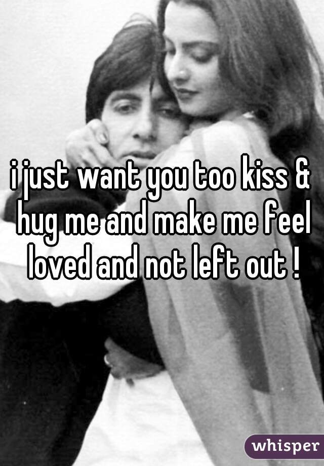 i just want you too kiss & hug me and make me feel loved and not left out !
