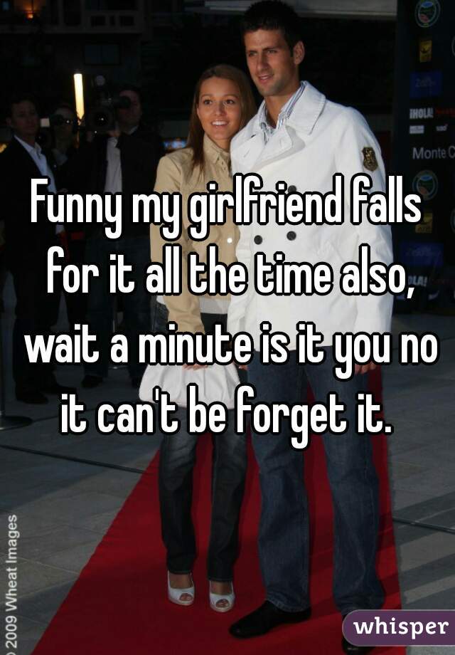 Funny my girlfriend falls for it all the time also, wait a minute is it you no it can't be forget it. 