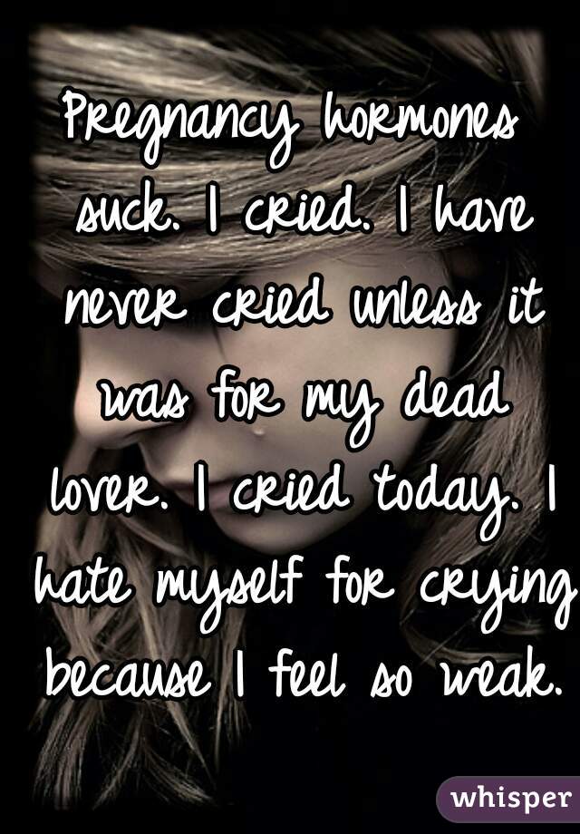 Pregnancy hormones suck. I cried. I have never cried unless it was for my dead lover. I cried today. I hate myself for crying because I feel so weak.