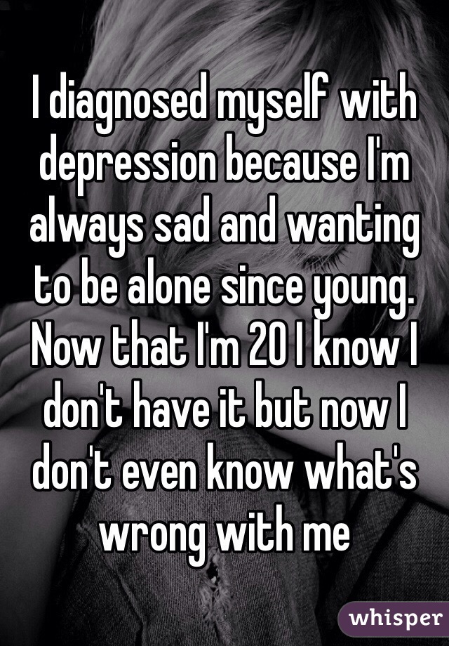 I diagnosed myself with depression because I'm always sad and wanting to be alone since young. Now that I'm 20 I know I don't have it but now I don't even know what's wrong with me 