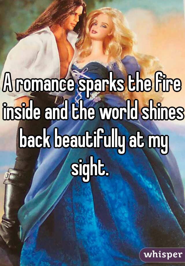 A romance sparks the fire inside and the world shines back beautifully at my sight.  