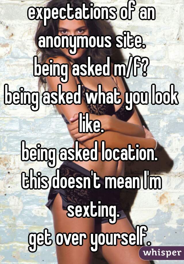 expectations of an anonymous site. 
being asked m/f?
being asked what you look like. 
being asked location. 
this doesn't mean I'm sexting.
get over yourself. 