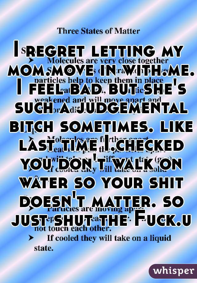 I regret letting my mom.move in with.me. I feel bad but she's such a judgemental bitch sometimes. like last time I.checked you don't walk on water so your shit doesn't matter. so just shut the Fuck.up