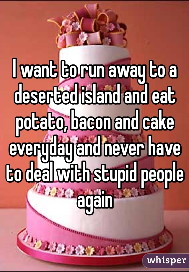 I want to run away to a deserted island and eat potato, bacon and cake everyday and never have to deal with stupid people again