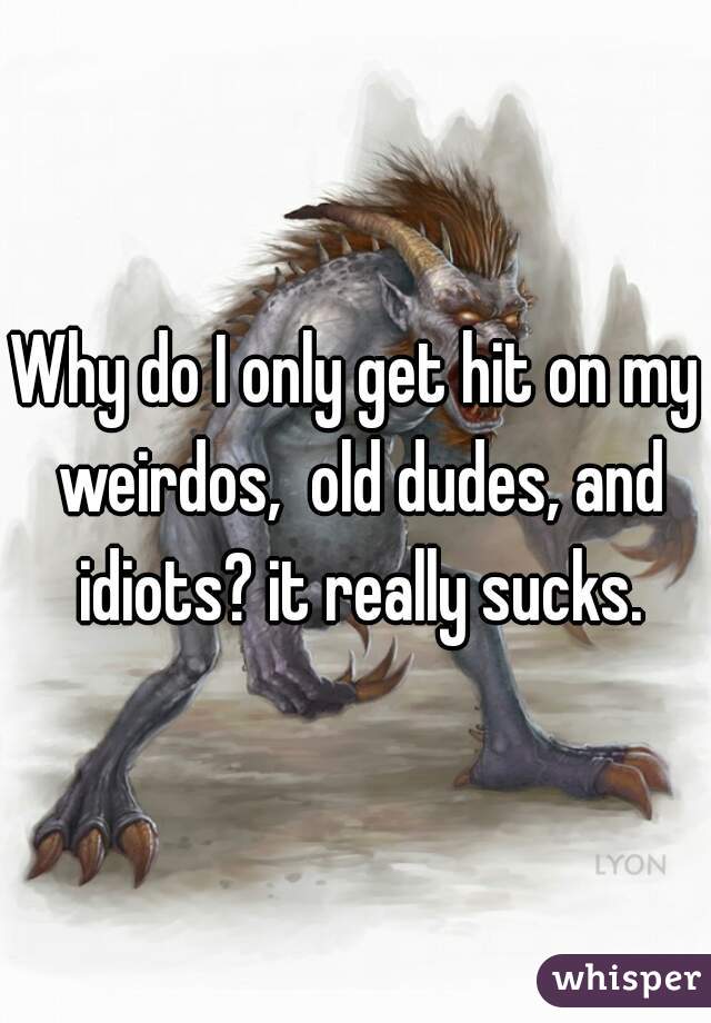 Why do I only get hit on my weirdos,  old dudes, and idiots? it really sucks.