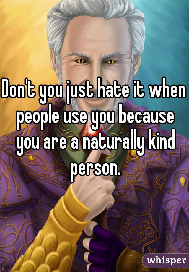 Don't you just hate it when people use you because you are a naturally kind person.