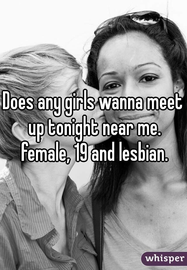 Does any girls wanna meet up tonight near me. female, 19 and lesbian.
