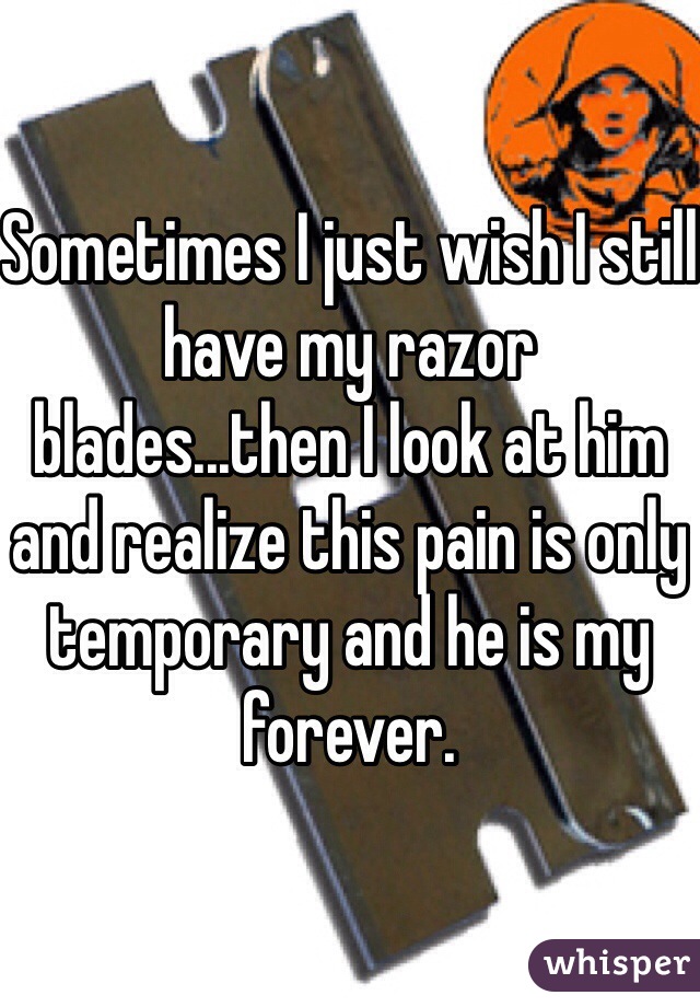 Sometimes I just wish I still have my razor blades...then I look at him and realize this pain is only temporary and he is my forever. 