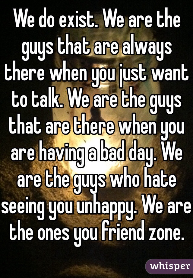 We do exist. We are the guys that are always there when you just want to talk. We are the guys that are there when you are having a bad day. We are the guys who hate seeing you unhappy. We are the ones you friend zone.