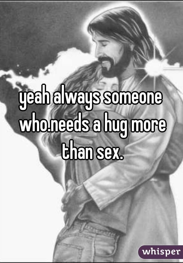 yeah always someone who.needs a hug more than sex.