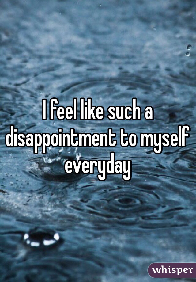 I feel like such a disappointment to myself everyday