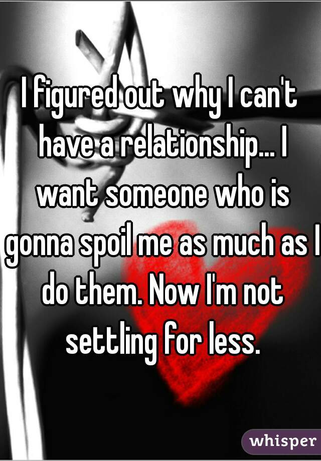 I figured out why I can't have a relationship... I want someone who is gonna spoil me as much as I do them. Now I'm not settling for less.