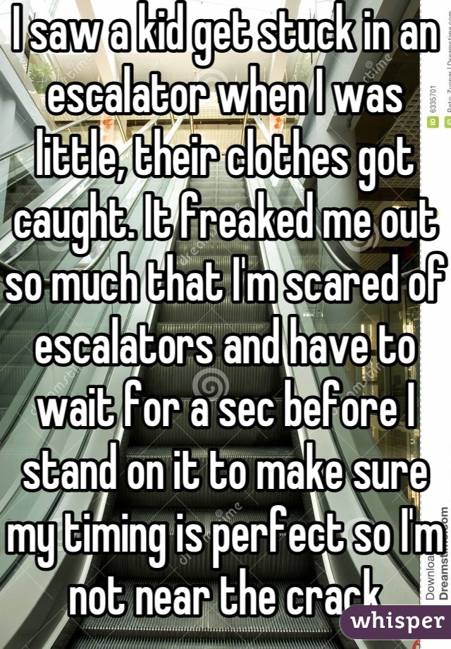 I saw a kid get stuck in an escalator when I was little, their clothes got caught. It freaked me out so much that I'm scared of escalators and have to wait for a sec before I stand on it to make sure my timing is perfect so I'm not near the crack