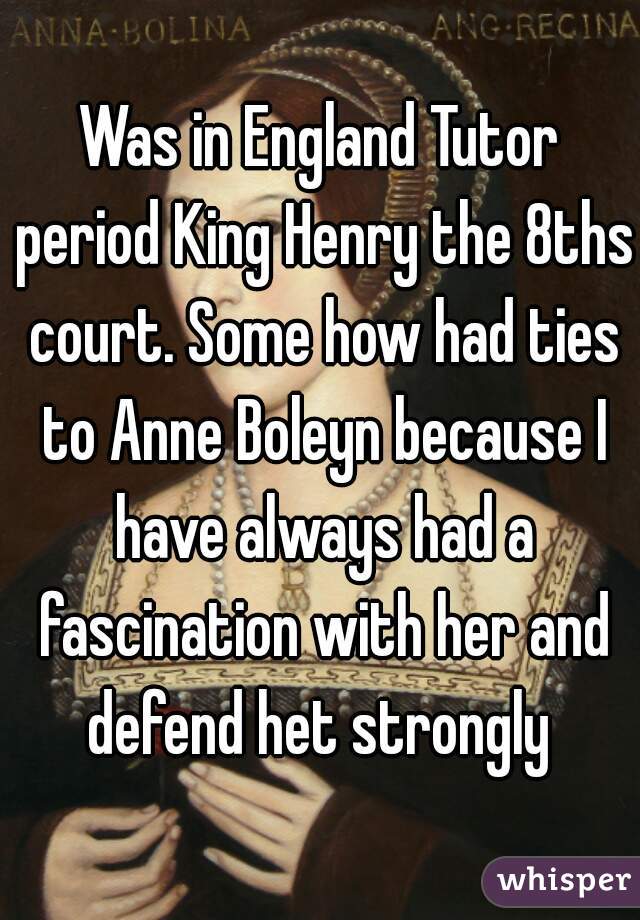 Was in England Tutor period King Henry the 8ths court. Some how had ties to Anne Boleyn because I have always had a fascination with her and defend het strongly 
