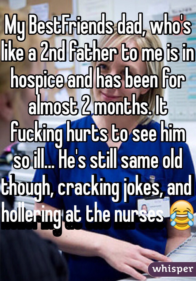 My BestFriends dad, who's like a 2nd father to me is in hospice and has been for almost 2 months. It fucking hurts to see him so ill... He's still same old though, cracking jokes, and hollering at the nurses 😂