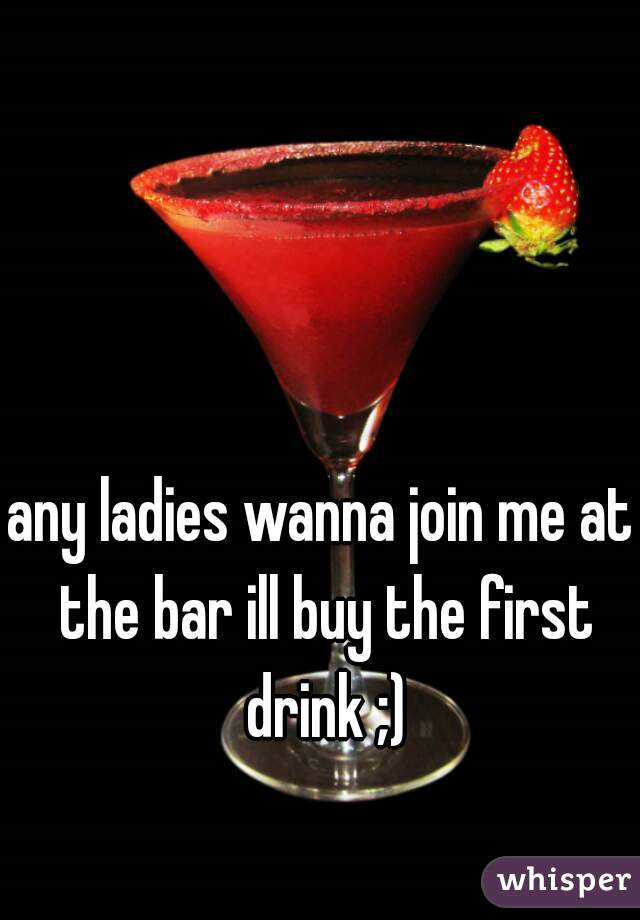 any ladies wanna join me at the bar ill buy the first drink ;)