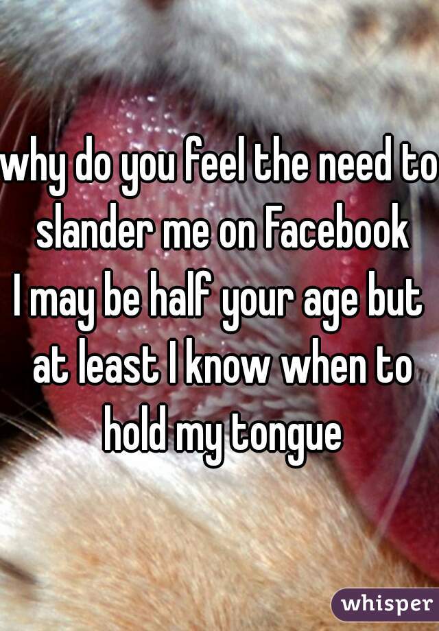 why do you feel the need to slander me on Facebook
I may be half your age but at least I know when to hold my tongue