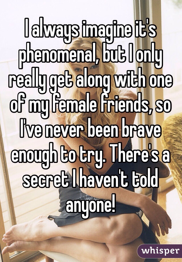 I always imagine it's phenomenal, but I only really get along with one of my female friends, so I've never been brave enough to try. There's a secret I haven't told anyone!