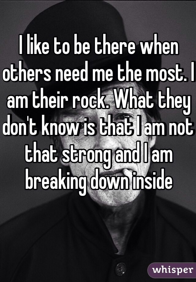 I like to be there when others need me the most. I am their rock. What they don't know is that I am not that strong and I am breaking down inside