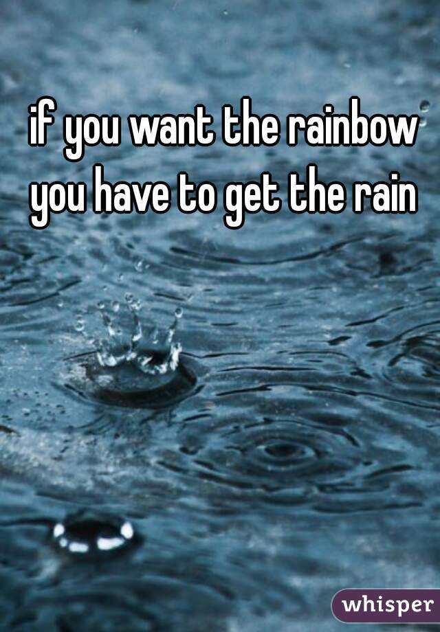 if you want the rainbow you have to get the rain 