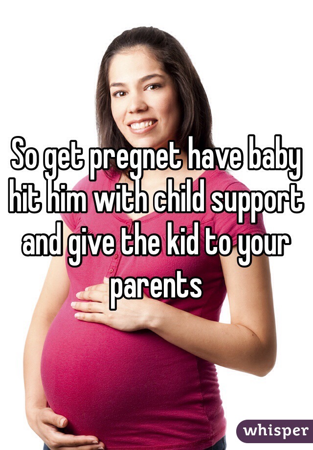 So get pregnet have baby hit him with child support and give the kid to your parents 
