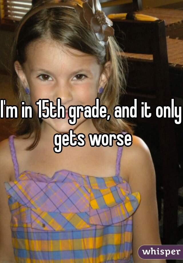 I'm in 15th grade, and it only gets worse