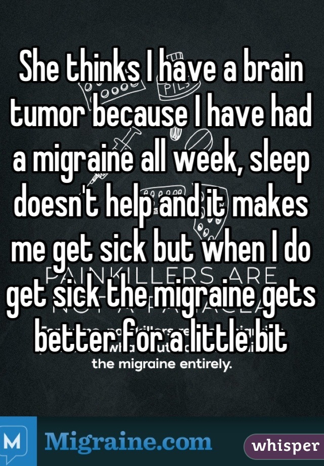 She thinks I have a brain tumor because I have had a migraine all week, sleep doesn't help and it makes me get sick but when I do get sick the migraine gets better for a little bit