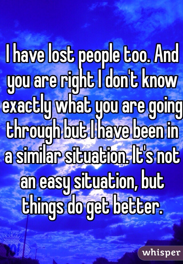 I have lost people too. And you are right I don't know exactly what you are going through but I have been in a similar situation. It's not an easy situation, but things do get better.