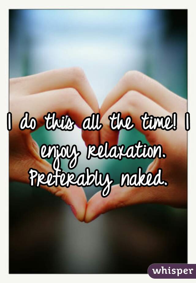 I do this all the time! I enjoy relaxation. Preferably naked. 