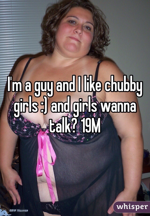 I'm a guy and I like chubby girls :) and girls wanna talk? 19M