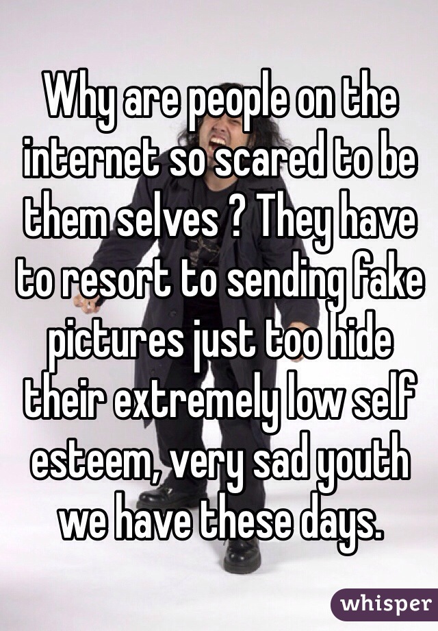 Why are people on the internet so scared to be them selves ? They have to resort to sending fake pictures just too hide their extremely low self esteem, very sad youth we have these days. 