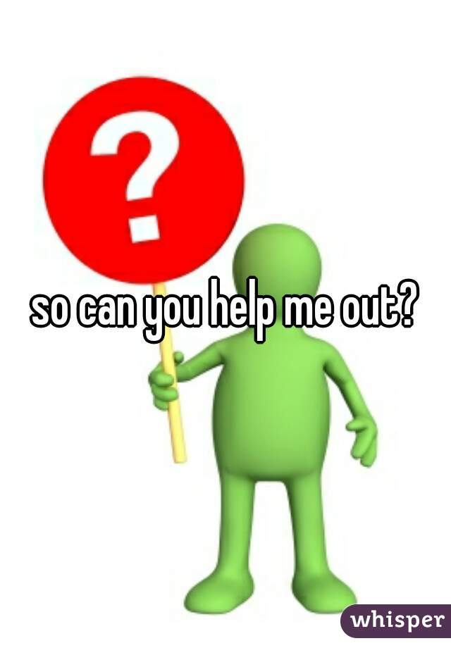 so can you help me out?
