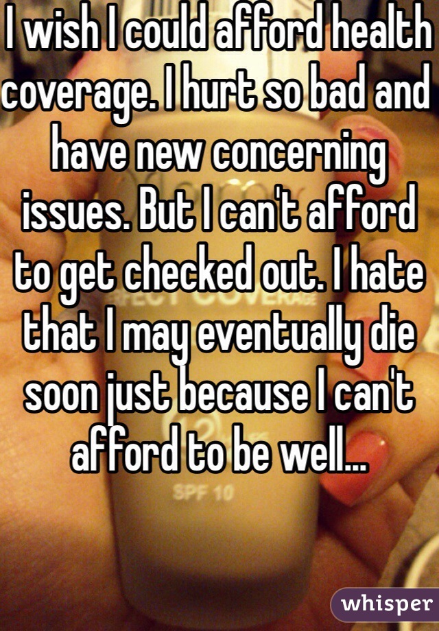 I wish I could afford health coverage. I hurt so bad and have new concerning issues. But I can't afford to get checked out. I hate that I may eventually die soon just because I can't afford to be well...