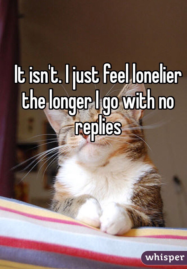 It isn't. I just feel lonelier the longer I go with no replies 