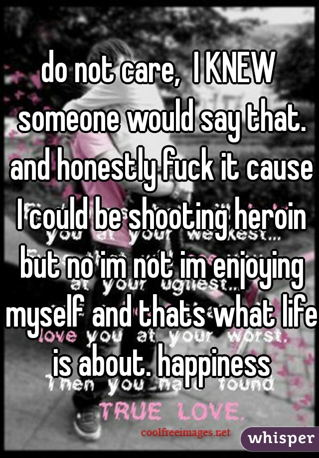 do not care,  I KNEW someone would say that. and honestly fuck it cause I could be shooting heroin but no im not im enjoying myself and thats what life is about. happiness