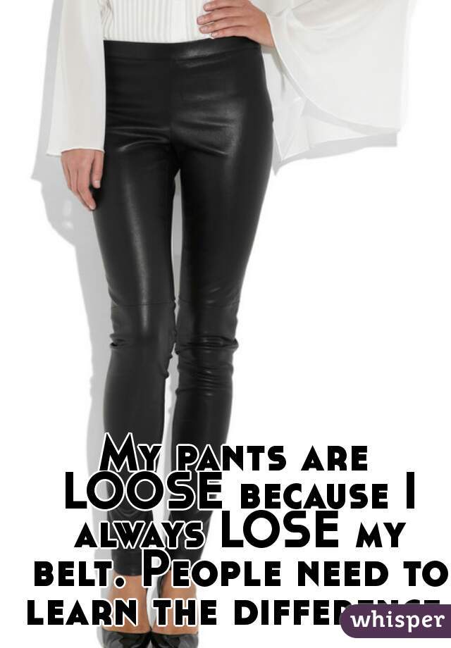 My pants are LOOSE because I always LOSE my belt. People need to learn the difference.