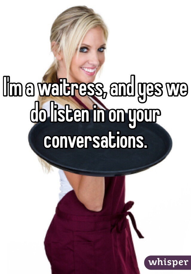 I'm a waitress, and yes we do listen in on your conversations. 