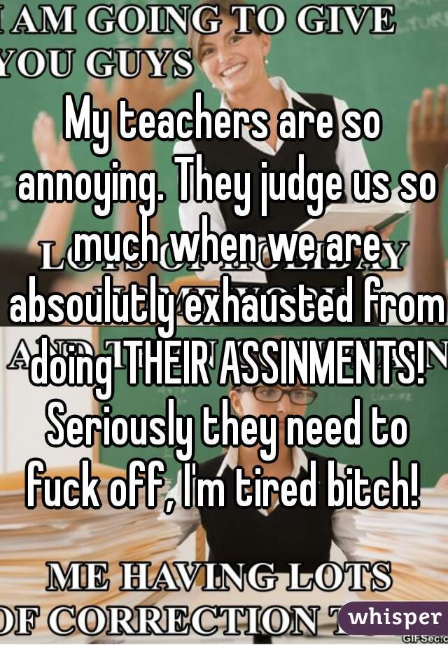 My teachers are so annoying. They judge us so much when we are absoulutly exhausted from doing THEIR ASSINMENTS! Seriously they need to fuck off, I'm tired bitch! 