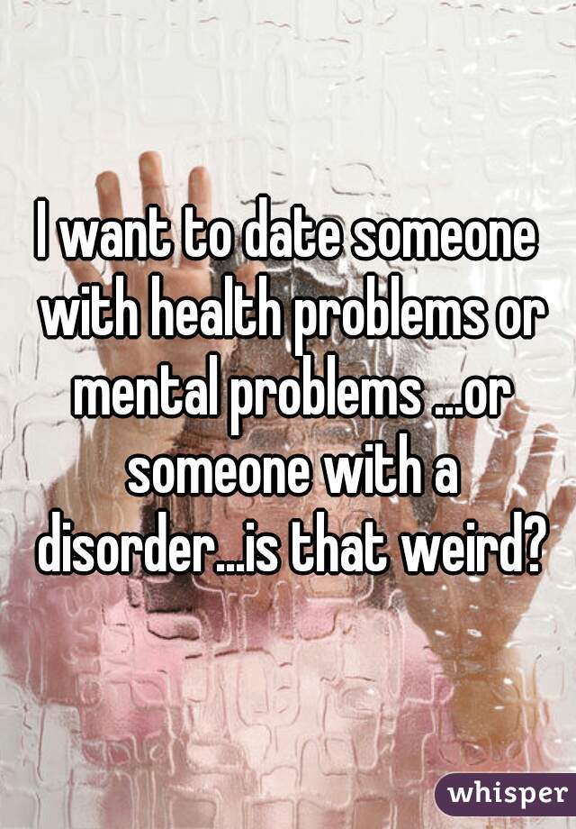 I want to date someone with health problems or mental problems ...or someone with a disorder...is that weird?