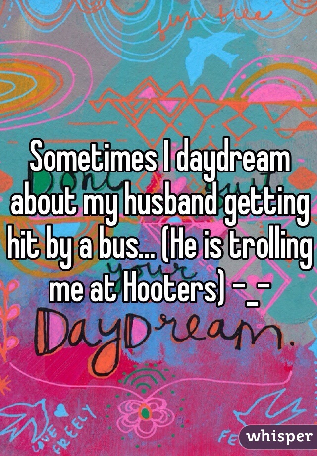 Sometimes I daydream about my husband getting hit by a bus... (He is trolling me at Hooters) -_-
