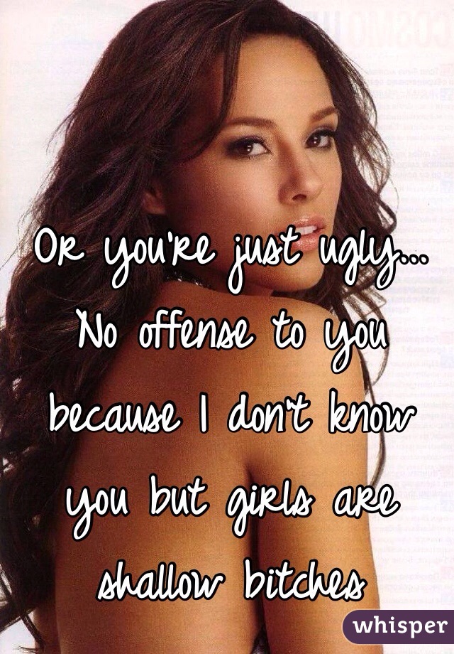 Or you're just ugly... No offense to you because I don't know you but girls are shallow bitches