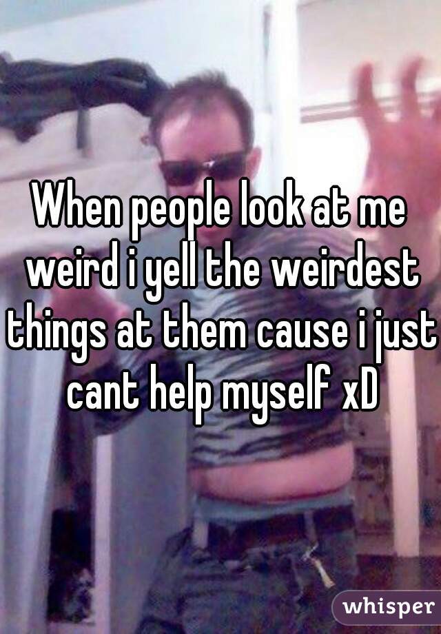 When people look at me weird i yell the weirdest things at them cause i just cant help myself xD