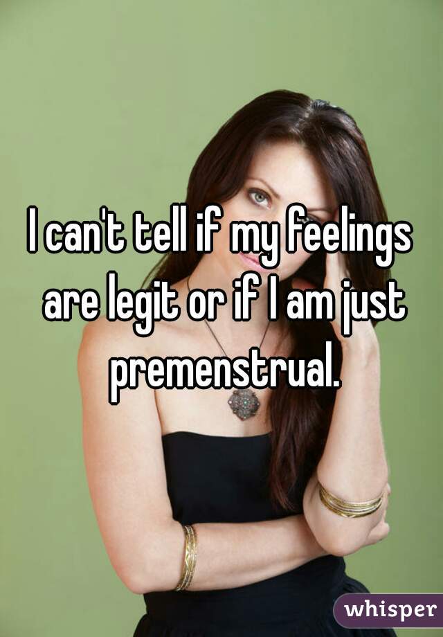 I can't tell if my feelings are legit or if I am just premenstrual.