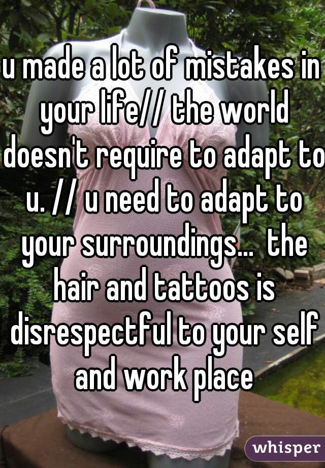 u made a lot of mistakes in your life// the world doesn't require to adapt to u. // u need to adapt to your surroundings...  the hair and tattoos is disrespectful to your self and work place