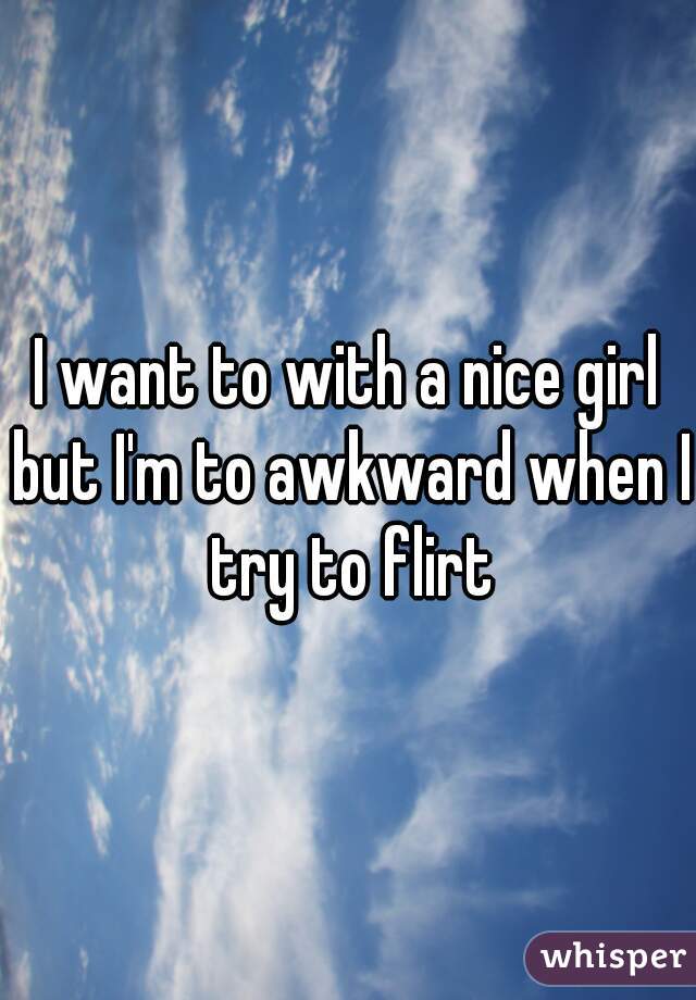 I want to with a nice girl but I'm to awkward when I try to flirt