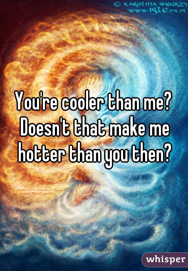 You're cooler than me? Doesn't that make me hotter than you then?