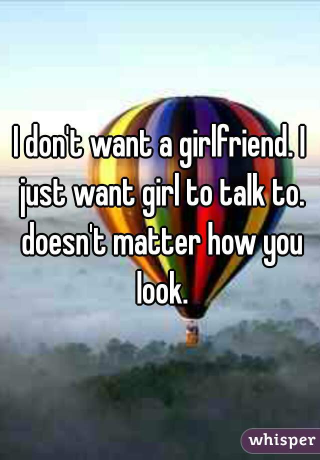 I don't want a girlfriend. I just want girl to talk to. doesn't matter how you look.