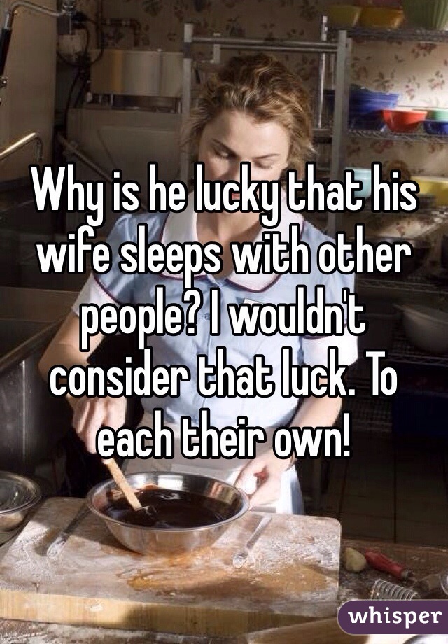 Why is he lucky that his wife sleeps with other people? I wouldn't consider that luck. To each their own!