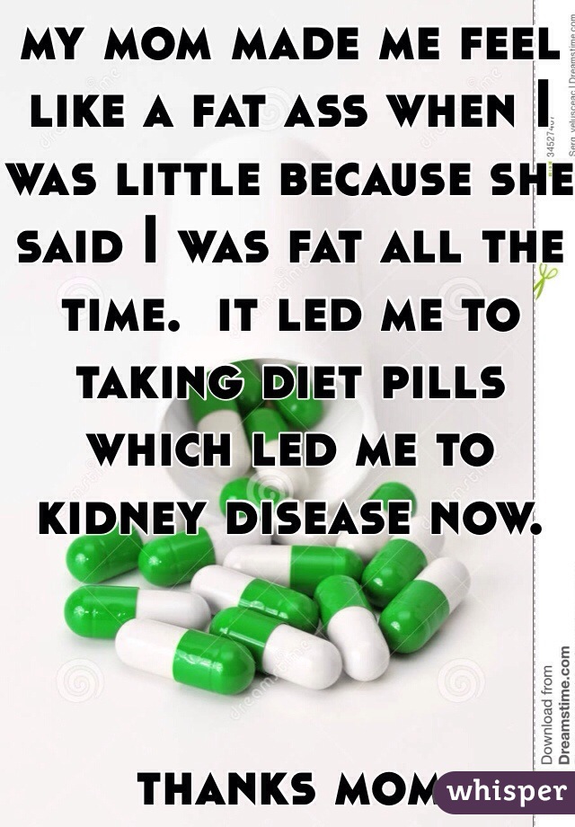 my mom made me feel like a fat ass when I was little because she said I was fat all the time.  it led me to taking diet pills which led me to kidney disease now.



thanks mom