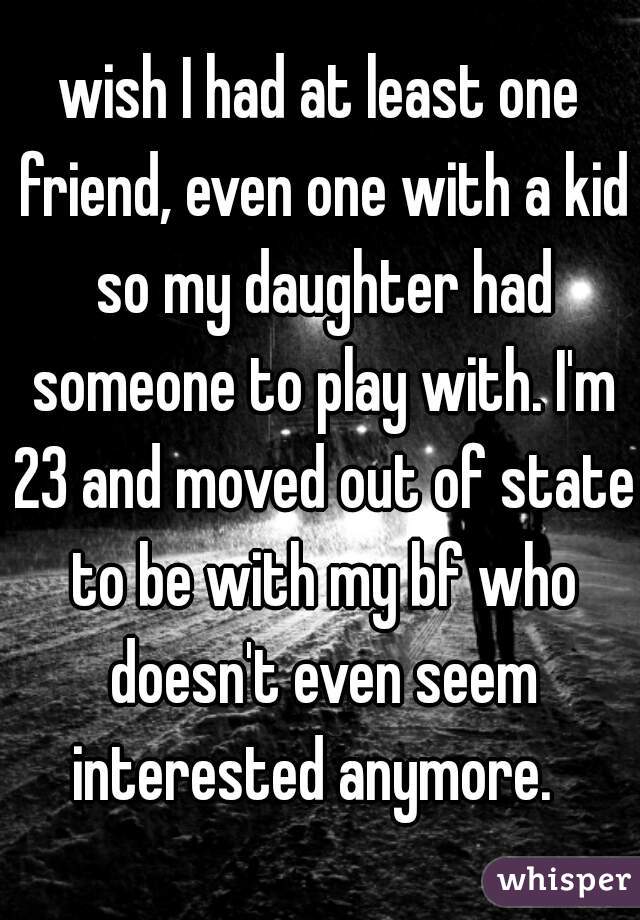 wish I had at least one friend, even one with a kid so my daughter had someone to play with. I'm 23 and moved out of state to be with my bf who doesn't even seem interested anymore.  